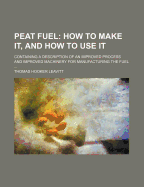 Peat Fuel: How to Make It, and How to Use It: Containing a Description of an Improved Process and Improved Machinery for Manufacturing the Fuel