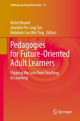 Pedagogies for Future-Oriented Adult Learners: Flipping the Lens from Teaching to Learning - Bound, Helen (Editor), and Tan, Jennifer Pei-Ling (Editor), and Lim Wei Ying, Rebekah (Editor)