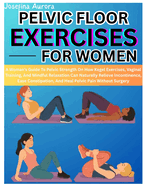 Pelvic Floor Exercises for Women: A Woman's Guide To Pelvic Strength On How Kegel Exercises, Vaginal Training, And Mindful Relaxation Can Naturally Relieve Incontinence, Ease Constipation, And Heal Pelvic Pain Without Surgery