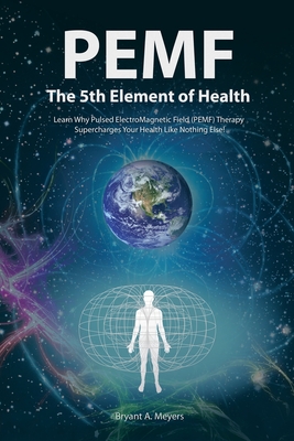 PEMF - The Fifth Element of Health: Learn Why Pulsed Electromagnetic Field (PEMF) Therapy Supercharges Your Health Like Nothing Else! - Meyers, Bryant A