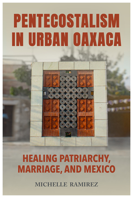 Pentecostalism in Urban Oaxaca: Healing Patriarchy, Marriage, and Mexico - Ramirez, Michelle, Dr.