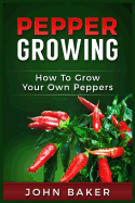Pepper Growing: How to Grow Your Own Peppers: Everything You Need to Know about Growing Different Kinds of Peppers