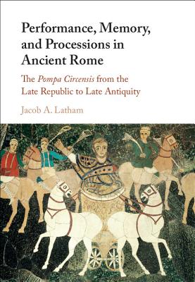 Performance, Memory, and Processions in Ancient Rome: The Pompa Circensis from the Late Republic to Late Antiquity - Latham, Jacob A.