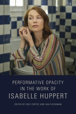 Performative Opacity in the Work of Isabelle Huppert - Cortez, Iggy (Editor), and Fleishman, Ian (Editor)