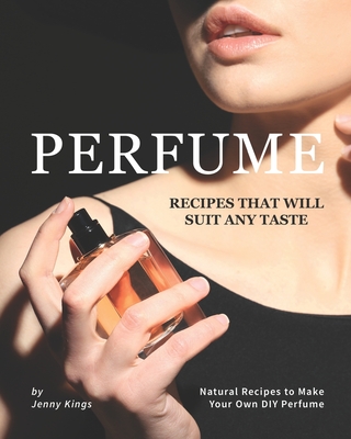 Perfume Recipes That Will Suit Any Taste: Natural Recipes to Make Your Own DIY Perfume - Kings, Jenny
