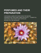 Perfumes and Their Preparation: Containing Complete Directions for Making Handkerchief Perfumes, Smelling-Salts ... Cosmetics, Hair Dyes, and Other Toilet Articles
