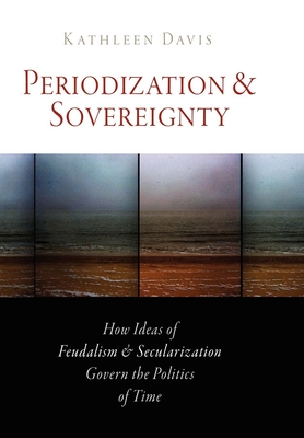 Periodization and Sovereignty: How Ideas of Feudalism and Secularization Govern the Politics of Time - Davis, Kathleen