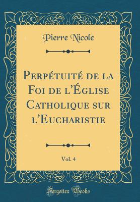 Perp?tuit? de la Foi de l'?glise Catholique Sur l'Eucharistie, Vol. 4 (Classic Reprint) - Nicole, Pierre