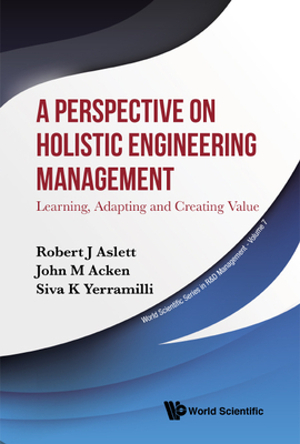 Perspective on Holistic Engineering Management, A: Learning, Adapting and Creating Value - Aslett, Robert J, and Acken, John M, and Yerramilli, Siva K