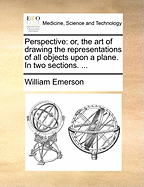 Perspective: Or, the art of Drawing the Representations of all Objects Upon a Plane. In two Sections.