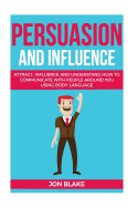 Persuasion and Influence: Attract, Influence and Understand How to Communicate with People Around You Using Body-Language