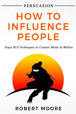 Persuasion: How To Influence People - Ninja NLP Techniques To Control Minds & Wallets - Moore, Robert