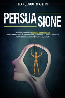 Persuasione: Tecniche proibite di manipolazione mentale. Impara ad influenzare le scelte delle persone con metodi scientificamente provati e diventa tu il burattinaio. - Martini, Francesco