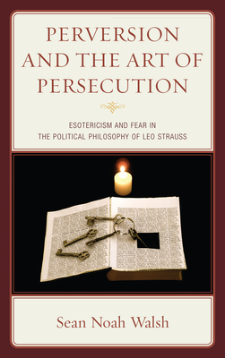 Perversion and the Art of Persecution: Esotericism and Fear in the Political Philosophy of Leo Strauss - Walsh, Sean Noah