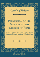 Perversion of Dr. Newman to the Church of Rome: In the Light of His Own Explanations, Common Sense, and the Word of God (Classic Reprint)