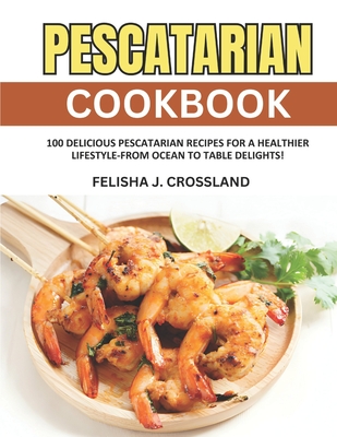 Pescatarian Cookbook: 100 Delicious Pescatarian Recipes for a Healthier Lifestyle-From Ocean to Table Delights! - J Crossland, Felisha