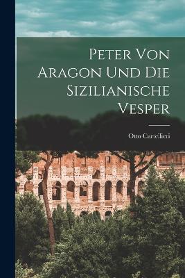 Peter Von Aragon Und Die Sizilianische Vesper - Cartellieri, Otto