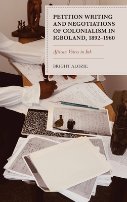 Petition Writing and Negotiations of Colonialism in Igboland, 1892-1960: African Voices in Ink - Alozie, Bright