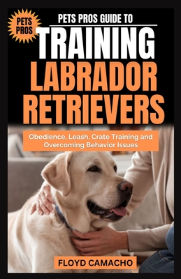 Pets Pros Guide to Training Labrador Retrievers: Step-by-step Obedience, Leash, Command, Crate, and Work Training - Camacho, Floyd