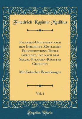 Pflanzen-Gattungen Nach Dem Inbegriffe Samtlicher Fruktifications-Theile Gebildet, Und Nach Dem Sexual-Pflanzen-Register Geordnet, Vol. 1: Mit Kritischen Bemerkungen (Classic Reprint) - Medikus, Friedrich Kasimir