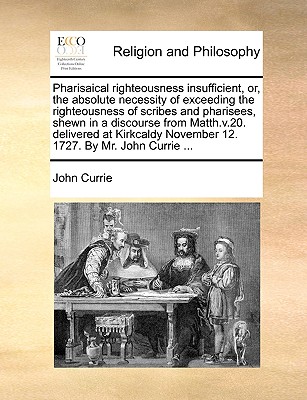 Pharisaical Righteousness Insufficient, Or, the Absolute Necessity of Exceeding the Righteousness of Scribes and Pharisees, Shewn in a Discourse from Matth.V.20. Delivered at Kirkcaldy November 12. 1727. by Mr. John Currie ... - Currie, John