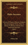 Philo-Socrates; A Series of Papers Wherein Subjects Are Investigated Which, There Is Reason to Believe, Would Have Interested Socrates, and in a Manner That He Would Not Disapprove, Were He Among Us Now, Gifted with the Knowledge, and Familiar with the Ha