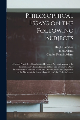 Philosophical Essays on the Following Subjects: I. On the Principles of Mechanics. II On the Ascent of Vapours, the Formation of Clouds, Rain and Dew, and on Several Other Phaenomena of Air and Water. III. Observations and Conjectures on the Nature Of... - Hamilton, Hugh 1729-1805, and Adams, John 1735-1826 (Creator), and Adams, Charles Francis 1807-1886 (Creator)