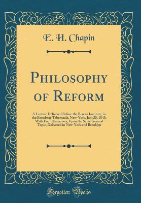 Philosophy of Reform: A Lecture Delivered Before the Berean Institute, in the Broadway Tabernacle, New-York, Jan; 20, 1843; With Four Discourses, Upon the Same General Topic, Delivered in New-York and Brooklyn (Classic Reprint) - Chapin, E H