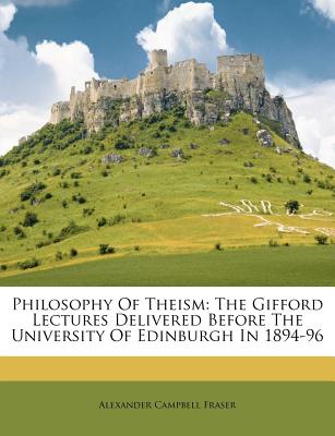 Philosophy of Theism: The Gifford Lectures Delivered Before the University of Edinburgh in 1894-96 - Fraser, Alexander Campbell