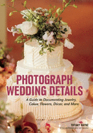 Photograph Wedding Details: A Guide to Documenting Jewelry, Cakes, Flowers, D?cor, and More