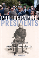 Photographic Presidents: Making History from Daguerreotype to Digital Volume 1