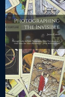 Photographing the Invisible: Practical Studies in Spirit Photography, Spirit Portraiture, and Other Rare But Allied Phenomena ... With 90 Photographs - Coates, James