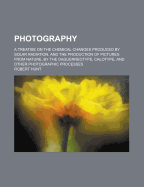 Photography: A Treatise on the Chemical Changes Produced by Solar Radiation, and the Production of Pictures from Nature, by the Daguerreotype, Calotype, and Other Photographic Processes