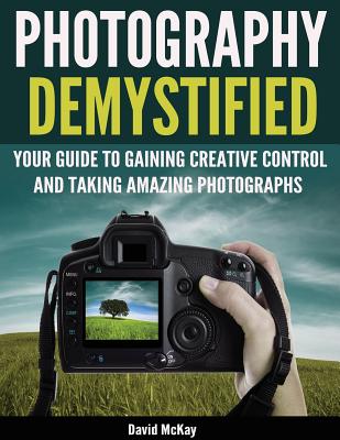 Photography Demystified: Your Guide to Gaining Creative Control and Taking Amazing Photographs! - McKay, David, and Gelston, Toby (Foreword by)