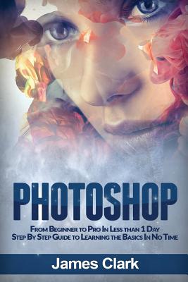 Photoshop: From Beginner to Pro in Less Than 1 Day - Step by Step Guide to Learning the Basics in No Time - Clark, James