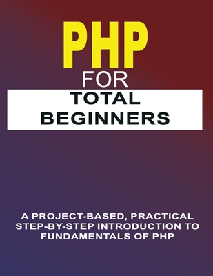 PHP For Total Beginners: A Project-Based, Practical Step-By-Step Introduction To Fundamentals Of PHP - Publishing, Phiquill