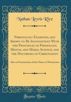 Phrenology Examined, and Shown to Be Inconsistent with the Principles of Phisiology, Mental and Moral Science, and the Doctrines of Christianity: Also an Examination of the Claims of Mesmerism (Classic Reprint) - Rice, Nathan Lewis
