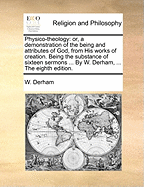 Physico-theology: or, a demonstration of the being and attributes of God, from His works of creation. Being the substance of sixteen sermons ... By W. Derham, ... The eighth edition.