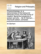 Physico-theology: or, a demonstration of the being and attributes of God, from His works of creation. Being the substance of sixteen sermons ... By W. Derham, ... The fourth edition, corrected.