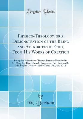 Physico-Theology, or a Demonstration of the Being and Attributes of God, from His Works of Creation: Being the Substance of Sixteen Sermons Preached in St. Mary-Le-Bow-Church, London, at the Honourable Mr. Boyle's Lectures, in the Years 1711, and 1712 - Derham, W