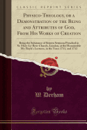 Physico-Theology, or a Demonstration of the Being and Attributes of God, from His Works of Creation: Being the Substance of Sixteen Sermons Preached in St. Mary-Le-Bow-Church, London, at the Honourable Mr. Boyle's Lectures, in the Years 1711, and 1712