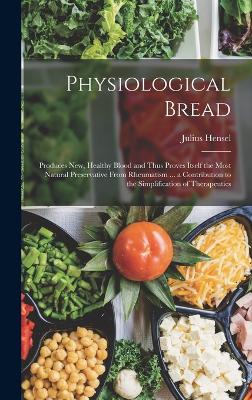 Physiological Bread: Produces New, Healthy Blood and Thus Proves Itself the Most Natural Preservative From Rheumatism ... a Contribution to the Simplification of Therapeutics - Hensel, Julius