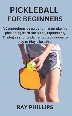 Pickleball for Beginners: A Comprehensive guide to master playing pickleball; learn the Rules, Equipment, Strategies and fundamental techniques to play to Play Like a Pro! - Phillips, Ray