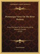 Picturesque Views On The River Medway: From The Nore To The Vicinity Of Its Source In Sussex (1793)