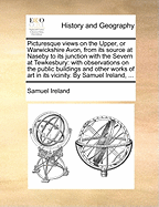 Picturesque Views on the Upper, or Warwickshire Avon, from Its Source at Naseby to Its Junction with the Severn at Tewkesbury: With Observations on the Public Buildings, and Other Works of Art in Its Vicinity. by Samuel Ireland,