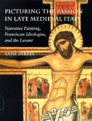 Picturing the Passion in Late Medieval Italy: Narrative Painting, Franciscan Ideologies, and the Levant - Derbes, Anne