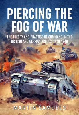 Piercing the Fog of War: The Theory and Practice of Command in the British and German Armies, 1918-1940 - Samuels, Martin