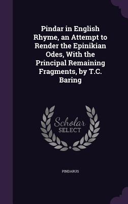 Pindar in English Rhyme, an Attempt to Render the Epinikian Odes, With the Principal Remaining Fragments, by T.C. Baring - Pindarus