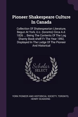 Pioneer Shakespeare Culture In Canada: Collection Of Shakespearian Literature, Begun At York, U.c. (toronto) Circa A.d. 1826 ... Being The Contents Of The Log Shanty Book-shelf Fr The Year 1892, Displayed In The Lodge Of The Pioneer And Historical - York Pioneer and Historical Society (Creator), and Toronto, and Scadding, Henry