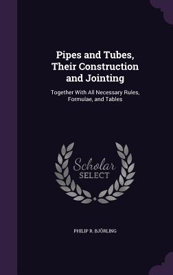Pipes and Tubes, Their Construction and Jointing: Together With All Necessary Rules, Formulae, and Tables - Bjrling, Philip R